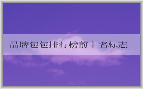 品牌包包排行榜前十名標(biāo)志男的價格、地位和備受推崇的原因