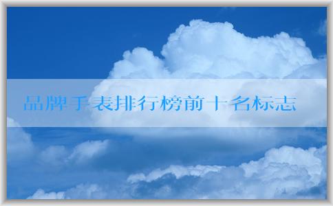 品牌手表排行榜前十名標(biāo)志的發(fā)展歷程、特點(diǎn)與定義